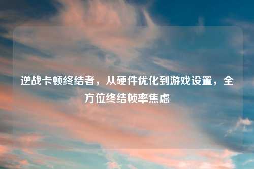 逆战卡顿终结者，从硬件优化到游戏设置，全方位终结帧率焦虑