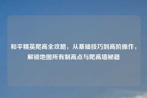 和平精英爬高全攻略，从基础技巧到高阶操作，解锁地图所有制高点与爬高墙秘籍