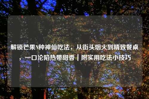 解锁芒果N种神仙吃法，从街头烟火到精致餐桌，一口沦陷热带甜香｜附实用吃法小技巧