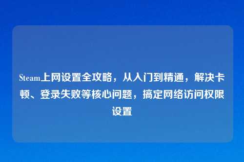 Steam上网设置全攻略，从入门到精通，解决卡顿、登录失败等核心问题，搞定     访问权限设置