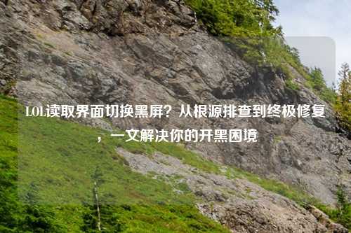 LOL读取界面切换黑屏？从根源排查到终极修复，一文解决你的开黑困境