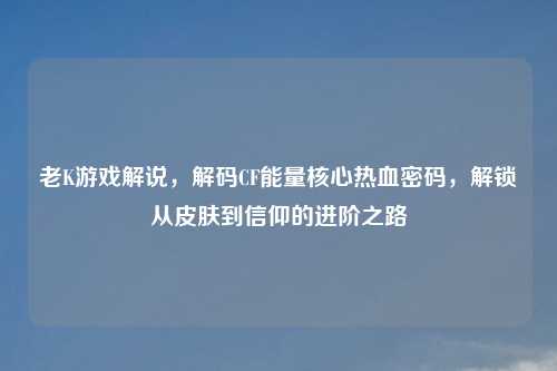 老K游戏解说，解码CF能量核心热血密码，解锁从皮肤到信仰的进阶之路