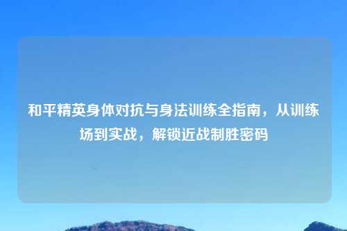 和平精英身体对抗与身法训练全指南，从训练场到实战，解锁近战制胜密码