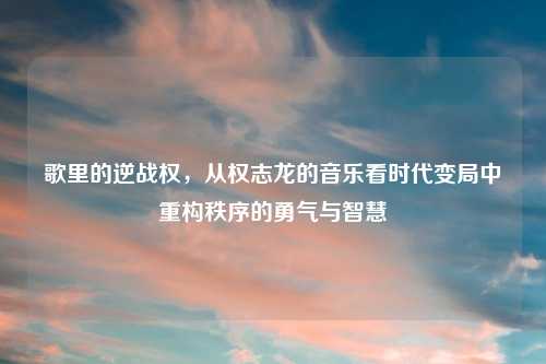 歌里的逆战权，从权志龙的音乐看时代变局中重构秩序的勇气与智慧