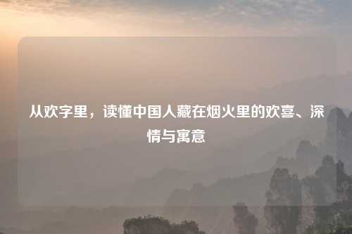从欢字里，读懂中国人藏在烟火里的欢喜、深情与寓意