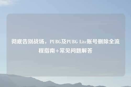 彻底告别战场，PUBG及PUBG Lite账号删除全流程指南+常见问题解答