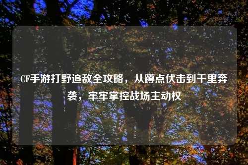 CF手游打野追敌全攻略，从蹲点伏击到千里奔袭，牢牢掌控战场主动权