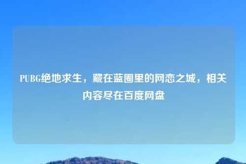 PUBG绝地求生，藏在蓝圈里的网恋之城，相关内容尽在百度网盘