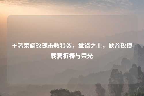 王者荣耀玫瑰击败特效，拳锋之上，峡谷玫瑰载满祈祷与荣光