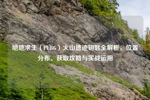 绝地求生（PUBG）火山遗迹钥匙全解析，位置分布、获取攻略与实战运用
