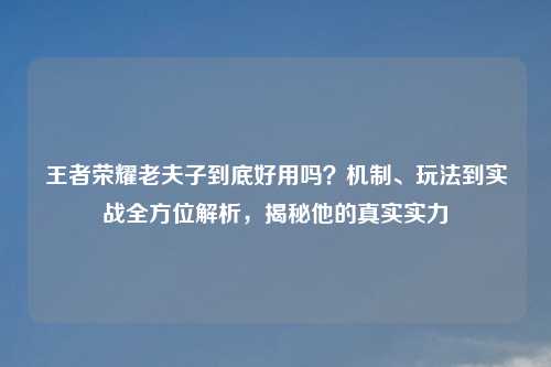 王者荣耀老夫子到底好用吗？机制、玩法到实战全方位解析，揭秘他的真实实力