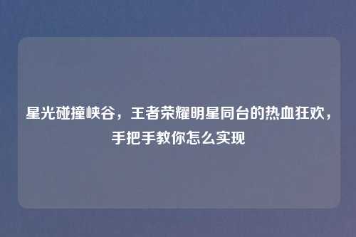 星光碰撞峡谷，王者荣耀明星同台的热血狂欢，手把手教你怎么实现
