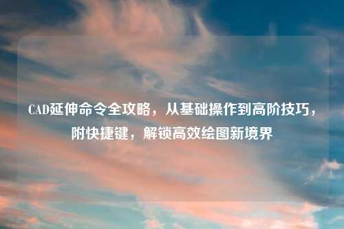 CAD延伸命令全攻略，从基础操作到高阶技巧，附快捷键，解锁高效绘图新境界