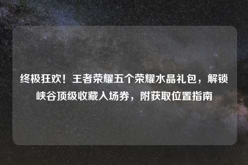 终极狂欢！王者荣耀五个荣耀水晶礼包，解锁峡谷顶级收藏入场券，附获取位置指南