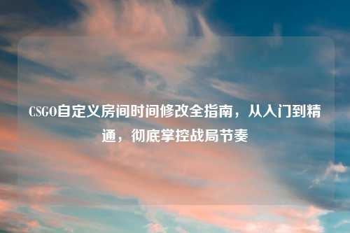 CSGO自定义房间时间修改全指南，从入门到精通，彻底掌控战局节奏
