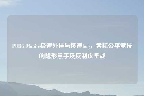 PUBG Mobile极速外挂与移速bug，吞噬公平竞技的隐形黑手及反制攻坚战