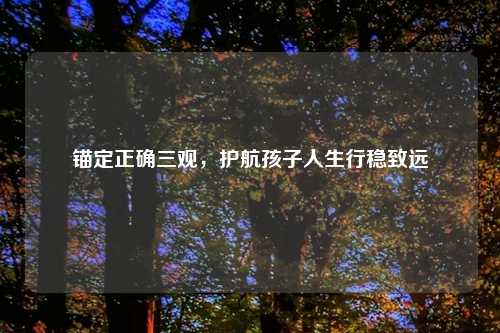 锚定正确三观，护航孩子人生行稳致远