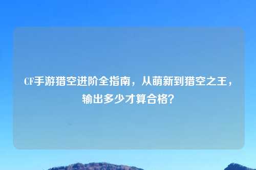 CF手游猎空进阶全指南，从萌新到猎空之王，输出多少才算合格？