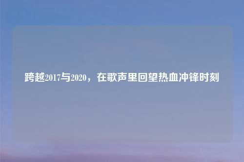 跨越2017与2020，在歌声里回望热血冲锋时刻