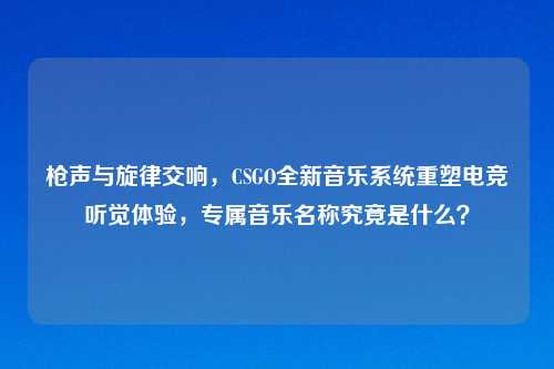 枪声与旋律交响，CSGO全新音乐系统重塑电竞听觉体验，专属音乐名称究竟是什么？