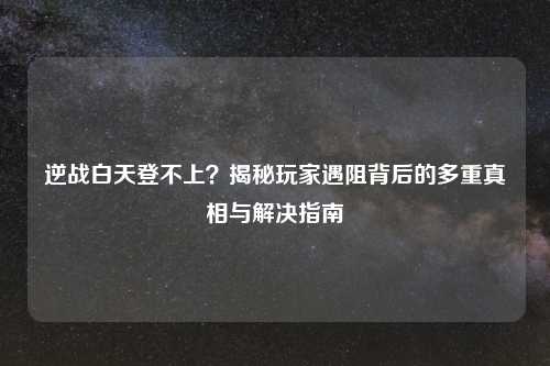 逆战白天登不上？揭秘玩家遇阻背后的多重真相与解决指南