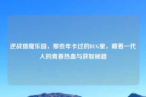 逆战猎魔乐园，那些年卡过的BUG里，藏着一代人的青春热血与获取秘籍