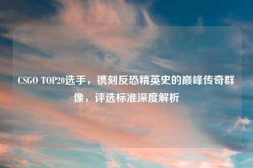 CSGO TOP20选手，镌刻反恐精英史的巅峰传奇群像，评选标准深度解析