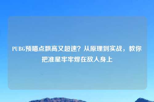 PUBG预瞄点飘高又超速？从原理到实战，教你把准星牢牢焊在敌人身上