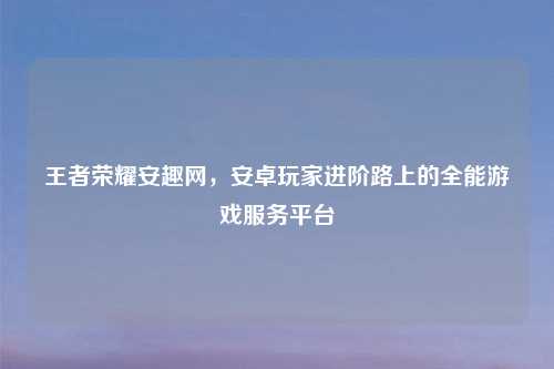 王者荣耀安趣网，安卓玩家进阶路上的全能游戏服务平台