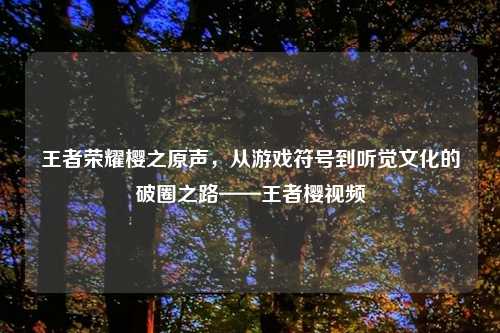 王者荣耀樱之原声，从游戏符号到听觉文化的破圈之路——王者樱视频