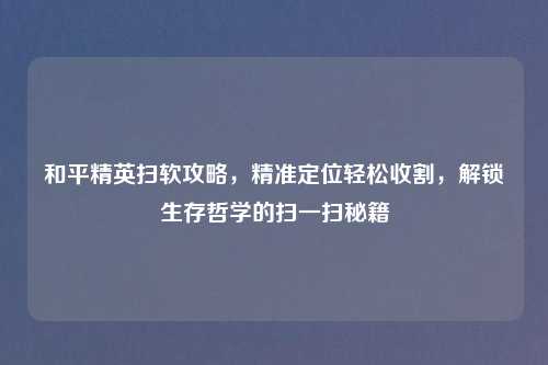 和平精英扫软攻略，精准定位轻松收割，解锁生存哲学的扫一扫秘籍