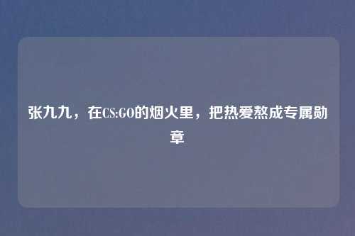 张九九，在CS:GO的烟火里，把热爱熬成专属勋章