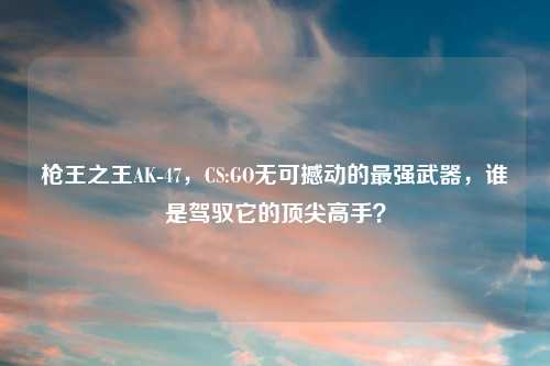 枪王之王AK-47，CS:GO无可撼动的最强武器，谁是驾驭它的顶尖高手？