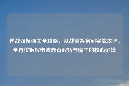 逆战双娇通关全攻略，从战前筹备到实战攻坚，全方位拆解击败赤青双娇与魔王的核心逻辑