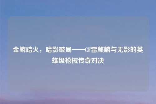 金鳞踏火，暗影破局——CF雷麒麟与无影的英雄级枪械传奇对决