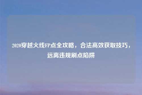 2020穿越火线FP点全攻略，合法高效获取技巧，远离违规刷点陷阱
