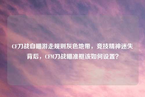 CF刀战自瞄游走规则灰色地带，竞技精神迷失背后，CFM刀战瞄准框该如何设置？