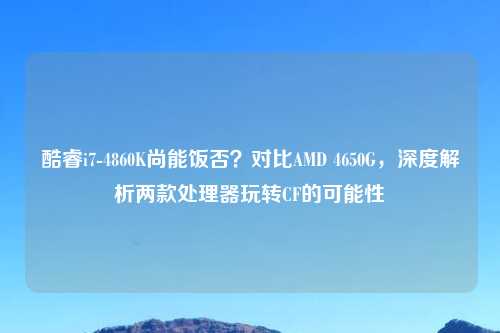 酷睿i7-4860K尚能饭否？对比AMD 4650G，深度解析两款处理器玩转CF的可能性