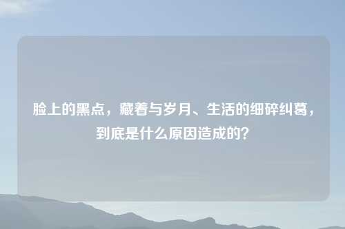 脸上的黑点，藏着与岁月、生活的细碎纠葛，到底是什么原因造成的？