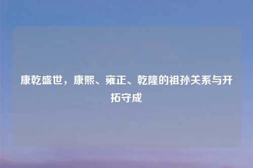 康乾盛世，康熙、雍正、乾隆的祖孙关系与开拓守成