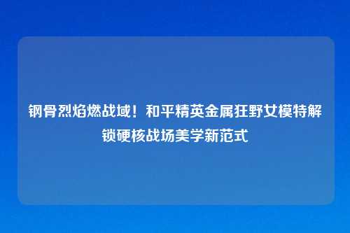 钢骨烈焰燃战域！和平精英金属狂野女模特解锁硬核战场美学新范式