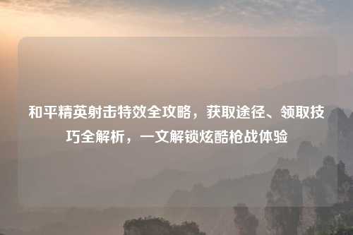 和平精英射击特效全攻略，获取途径、领取技巧全解析，一文解锁炫酷枪战体验