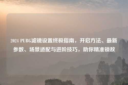 2024 PUBG滤镜设置终极指南，开启     、最新参数、场景适配与进阶技巧，助你精准锁敌