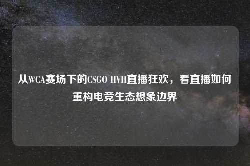 从WCA赛场下的CSGO HVH直播狂欢，看直播如何重构电竞生态想象边界