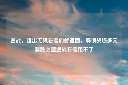 逆战，跳出无限右键的舒适圈，解锁战场多元制胜之道逆战右键用不了