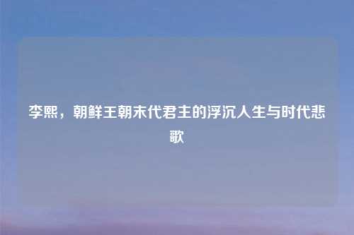 李熙，朝鲜王朝末代君主的浮沉人生与时代悲歌