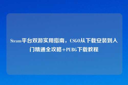 Steam平台双游实用指南，CSGO从下载安装到入门精通全攻略+PUBG下载教程