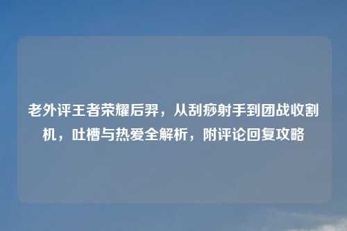 老外评王者荣耀后羿，从刮痧射手到团战收割机，吐槽与热爱全解析，附评论回复攻略