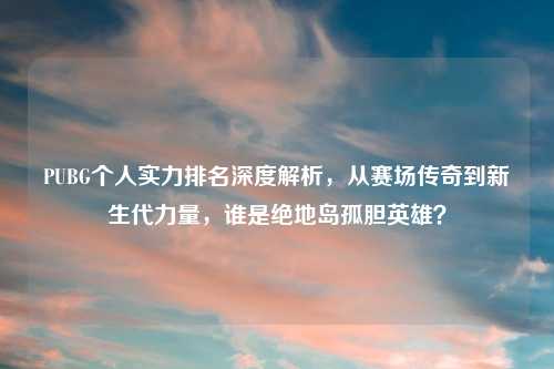 PUBG个人实力排名深度解析，从赛场传奇到新生代力量，谁是绝地岛孤胆英雄？