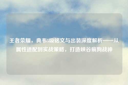 王者荣耀，典韦5级铭文与出装深度解析——从属性适配到实战策略，打造峡谷疯狗战神